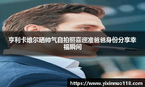亨利卡维尔晒帅气自拍照喜迎准爸爸身份分享幸福瞬间