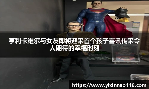亨利卡维尔与女友即将迎来首个孩子喜讯传来令人期待的幸福时刻